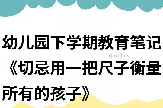 幼儿园下学期教育笔记《切忌用一把尺子衡量所有的孩子》