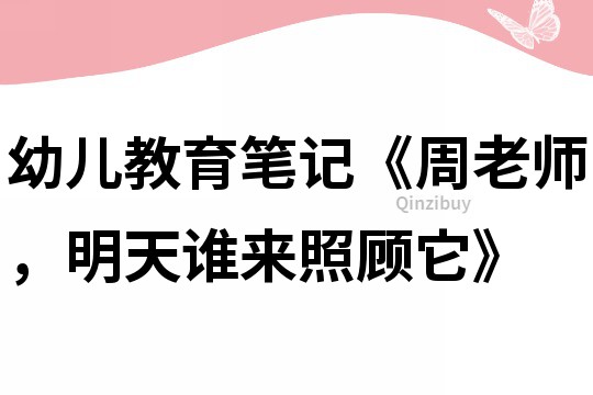 幼儿教育笔记《周老师，明天谁来照顾它》