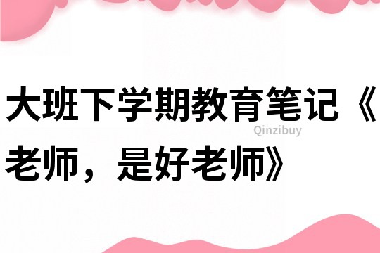 大班下学期教育笔记《老师，是好老师》