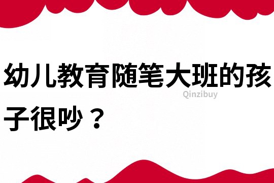 幼儿教育随笔：大班的孩子很吵？