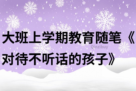 大班上学期教育随笔《对待不听话的孩子》