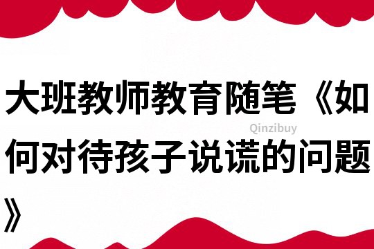 大班教师教育随笔《如何对待孩子说谎的问题》