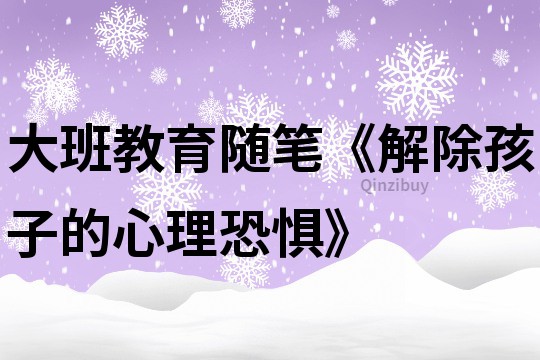 大班教育随笔《解除孩子的心理恐惧》