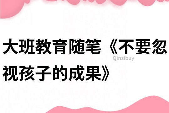 大班教育随笔《不要忽视孩子的成果》