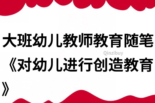 大班幼儿教师教育随笔《对幼儿进行创造教育》