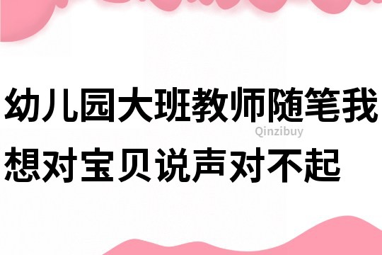 幼儿园大班教师随笔：我想对宝贝说声对不起