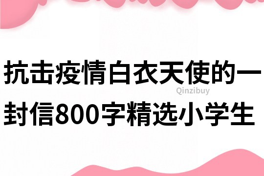 抗击疫情白衣天使的一封信800字精选小学生