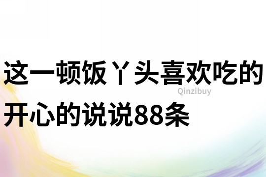 这一顿饭丫头喜欢吃的开心的说说88条