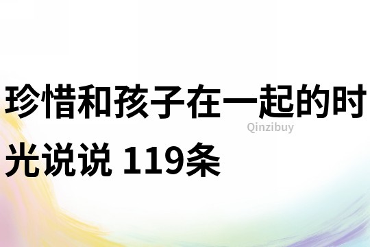 珍惜和孩子在一起的时光说说	119条