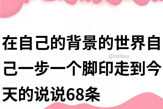 在自己的背景的世界,自己一步一个脚印走到今天的说说68条