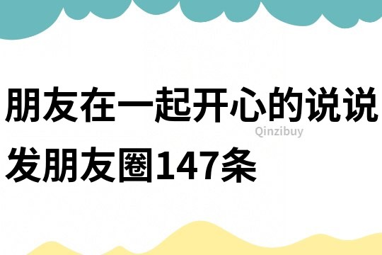 朋友在一起开心的说说发朋友圈147条