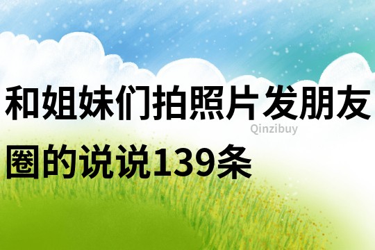 和姐妹们拍照片发朋友圈的说说139条