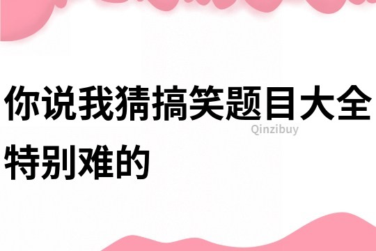 你说我猜搞笑题目大全特别难的